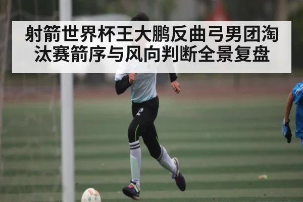 射箭世界杯王大鹏反曲弓男团淘汰赛箭序与风向判断全景复盘