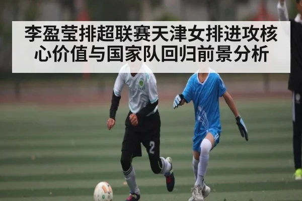 李盈莹排超联赛天津女排进攻核心价值与国家队回归前景分析