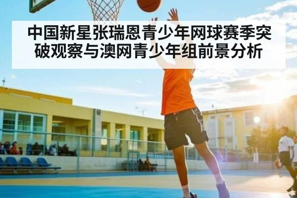 中国新星张瑞恩青少年网球赛季突破观察与澳网青少年组前景分析